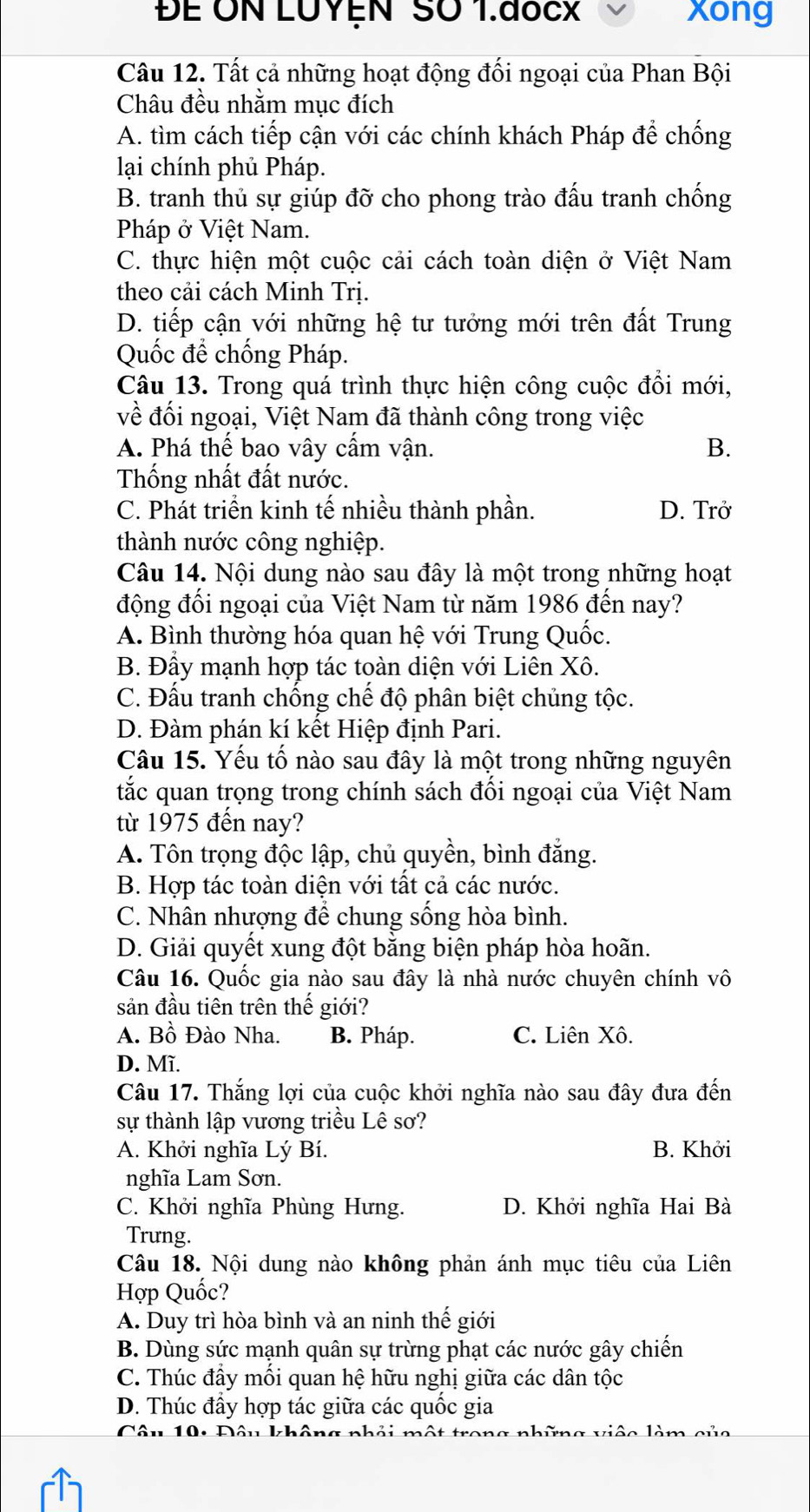 ĐE ON LUYEN SO 1.đocX xong
Câu 12. Tất cả những hoạt động đối ngoại của Phan Bội
Châu đều nhằm mục đích
A. tìm cách tiếp cận với các chính khách Pháp để chống
lại chính phủ Pháp.
B. tranh thủ sự giúp đỡ cho phong trào đấu tranh chống
Pháp ở Việt Nam.
C. thực hiện một cuộc cải cách toàn diện ở Việt Nam
theo cải cách Minh Trị.
D. tiếp cận với những hệ tư tưởng mới trên đất Trung
Quốc để chống Pháp.
Câu 13. Trong quá trình thực hiện công cuộc đổi mới,
về đối ngoại, Việt Nam đã thành công trong việc
A. Phá thể bao vây cầm vận. B.
Thống nhất đất nước.
C. Phát triển kinh tế nhiều thành phần. D. Trở
thành nước công nghiệp.
Câu 14. Nội dung nào sau đây là một trong những hoạt
động đối ngoại của Việt Nam từ năm 1986 đến nay?
A. Bình thường hóa quan hệ với Trung Quốc.
B. Đẩy mạnh hợp tác toàn diện với Liên Xô.
C. Đấu tranh chống chế độ phân biệt chủng tộc.
D. Đàm phán kí kết Hiệp định Pari.
Câu 15. Yếu tố nào sau đây là một trong những nguyên
tắc quan trọng trong chính sách đối ngoại của Việt Nam
từ 1975 đến nay?
A. Tôn trọng độc lập, chủ quyền, bình đẳng.
B. Hợp tác toàn diện với tất cả các nước.
C. Nhân nhượng để chung sống hòa bình.
D. Giải quyết xung đột bằng biện pháp hòa hoãn.
Câu 16. Quốc gia nào sau đây là nhà nước chuyên chính vô
sản đầu tiên trên thế giới?
A. Bồ Đào Nha. B. Pháp. C. Liên Xô.
D. Mĩ.
Câu 17. Thắng lợi của cuộc khởi nghĩa nào sau đây đưa đến
sự thành lập vương triều Lê sơ?
A. Khởi nghĩa Lý Bí. B. Khởi
nghĩa Lam Sơn.
C. Khởi nghĩa Phùng Hưng. D. Khởi nghĩa Hai Bà
Trưng.
Câu 18. Nội dung nào không phản ánh mục tiêu của Liên
Hợp Quốc?
A. Duy trì hòa bình và an ninh thế giới
B. Dùng sức mạnh quân sự trừng phạt các nước gây chiến
C. Thúc đầy mối quan hệ hữu nghị giữa các dân tộc
D. Thúc đẩy hợp tác giữa các quốc gia
10: Đâu không nhải một trong những việc