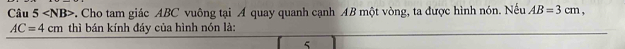 Câu 5 c. Cho tam giác ABC vuông tại A quay quanh cạnh AB một vòng, ta được hình nón. Nếu AB=3cm,
AC=4cm thì bán kính đáy của hình nón là: 
5