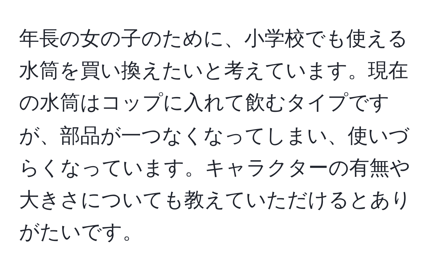 年長の女の子のために、小学校でも使える水筒を買い換えたいと考えています。現在の水筒はコップに入れて飲むタイプですが、部品が一つなくなってしまい、使いづらくなっています。キャラクターの有無や大きさについても教えていただけるとありがたいです。