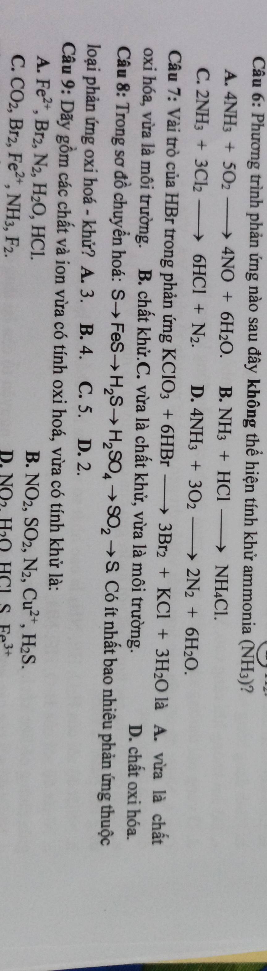 Phương trình phản ứng nào sau đây không thể hiện tính khử ammonia (NH_3) ?
A. 4NH_3+5O_2to 4NO+6H_2O. B. NH_3+HClto NH_4Cl.
C. 2NH_3+3Cl_2to 6HCl+N_2. D. 4NH_3+3O_2to 2N_2+6H_2O. 
Câu 7: Vài trò của HBr trong phản ứng KClO_3+6HBrto 3Br_2+KCl+3H_2O là A. vừa là chất
oxi hóa, vừa là môi trường. B. chất khử.C. vừa là chất khử, vừa là môi trường. D. chất oxi hóa.
Câu 8: Trong sơ đồ chuyển hoá: Sto FeSto H_2Sto H_2SO_4to SO_2to S. Có ít nhất bao nhiêu phản ứng thuộc
loại phản ứng oxi hoá - khử? A. 3. B. 4. C. 5. D. 2.
Câu 9: Dãy gồm các chất và ion vừa có tính oxi hoá, vừa có tính khử là:
A. Fe^(2+), Br_2, N_2, H_2O, HCl. B. NO_2, SO_2, N_2, Cu^(2+), H_2S.
C. CO_2, Br_2, Fe^(2+), NH_3, F_2.
D. NO_2H_2OHCl SFa^(3+)