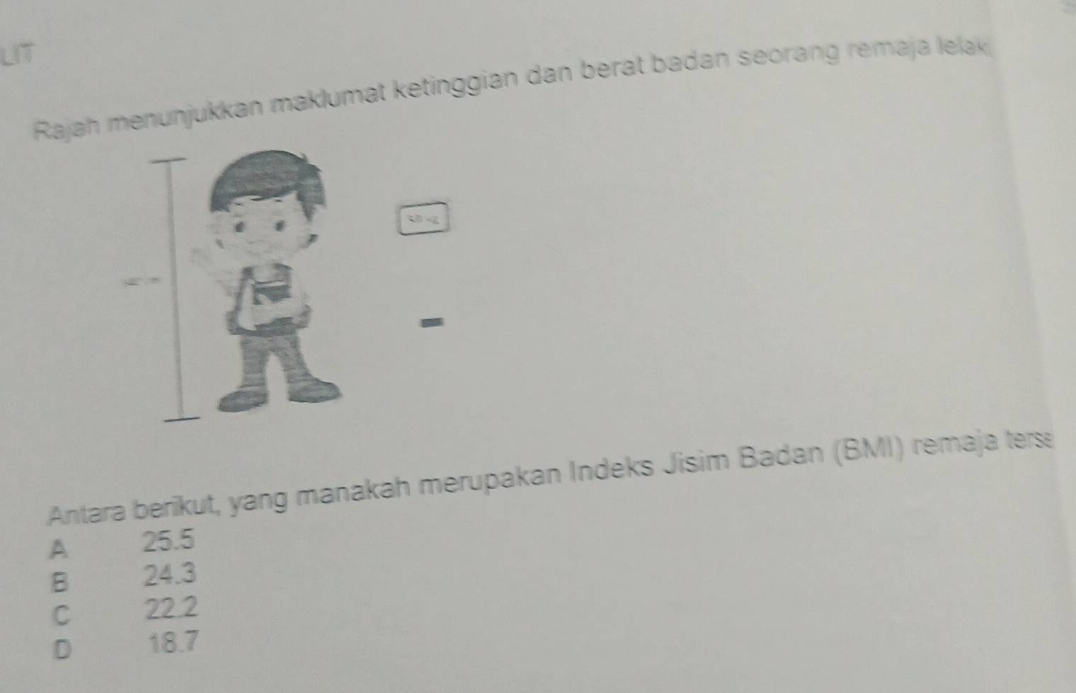 LIT
Rajah menunjukkan maklumat ketinggian dan berat badan seorang remaja lelak 
-
Antara berikut, yang manakah merupakan Indeks Jisim Badan (BMI) remaja ters
A 25.5
B 24.3
C 22.2
D 18.7