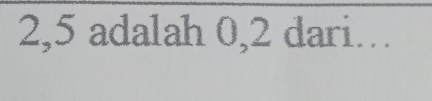 2,5 adalah 0,2 dari…