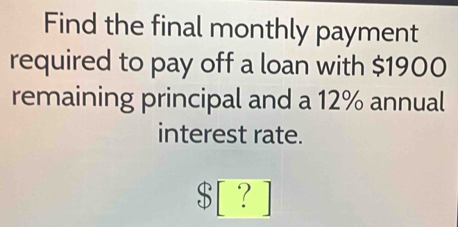 Find the final monthly payment 
required to pay off a loan with $1900
remaining principal and a 12% annual 
interest rate.
$ [ ? ]