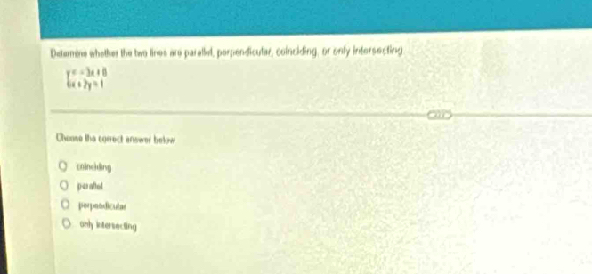 Determine whether the two lines are paralled, perpendicular, coinciding, or only intersecting
beginarrayl c-3x+8 a+2y=1endarray.
Chanse the correct answer below
coinckding
p-arabet
perpendicular
only intersecting