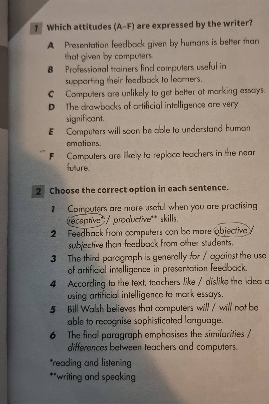 Which attitudes (A-F) are expressed by the writer?
A Presentation feedback given by humans is better than
that given by computers.
B Professional trainers find computers useful in
supporting their feedback to learners.
C Computers are unlikely to get better at marking essays.
D The drawbacks of artificial intelligence are very
significant.
E Computers will soon be able to understand human
emotions.
F Computers are likely to replace teachers in the near
future.
2 Choose the correct option in each sentence.
1 Computers are more useful when you are practising
(receptive*/ productive** skills.
2 Feedback from computers can be more objective
subjective than feedback from other students.
3 The third paragraph is generally for / against the use
of artificial intelligence in presentation feedback.
4 According to the text, teachers like / dislike the idea o
using artificial intelligence to mark essays.
5 Bill Walsh believes that computers will / will not be
able to recognise sophisticated language.
6 The final paragraph emphasises the similarities /
differences between teachers and computers.
*reading and listening
**writing and speaking