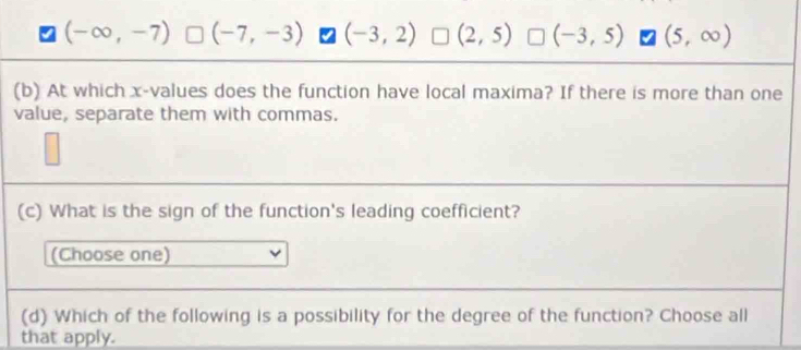 (-∈fty ,-7) (-7,-3) (-3,2) (2,5) (-3,5) (5,∈fty )
(b) At which x -values does the function have local maxima? If there is more than one
value, separate them with commas.
(c) What is the sign of the function's leading coefficient?
(Choose one)
(d) Which of the following is a possibility for the degree of the function? Choose all
that apply.