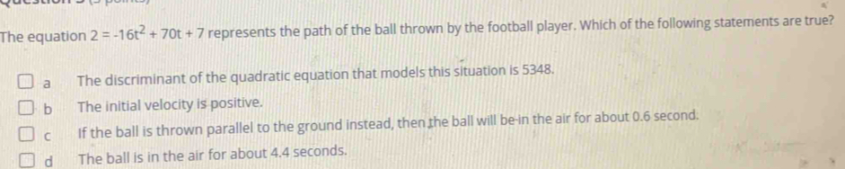 The equation 2=-16t^2+70t+7 represents the path of the ball thrown by the football player. Which of the following statements are true?
a The discriminant of the quadratic equation that models this situation is 5348.
b The initial velocity is positive.
c If the ball is thrown parallel to the ground instead, then the ball will be-in the air for about 0.6 second.
d The ball is in the air for about 4.4 seconds.