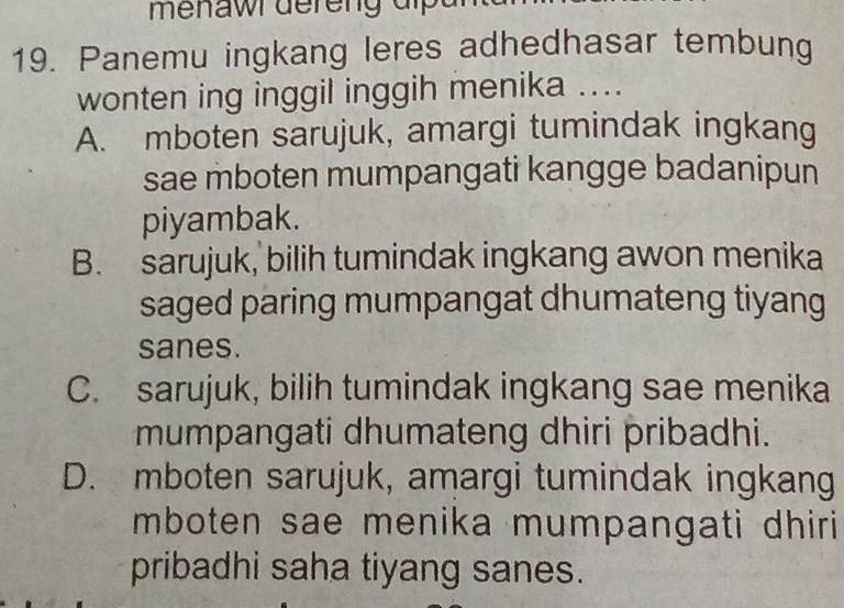 menawr dereng dipa 
19. Panemu ingkang leres adhedhasar tembung
wonten ing inggil inggih menika ....
A. mboten sarujuk, amargi tumindak ingkang
sae mboten mumpangati kangge badanipun
piyambak.
B. sarujuk, bilih tumindak ingkang awon menika
saged paring mumpangat dhumateng tiyang
sanes.
C. sarujuk, bilih tumindak ingkang sae menika
mumpangati dhumateng dhiri pribadhi.
D. mboten sarujuk, amargi tumindak ingkang
mboten sae menika mumpangati dhiri 
pribadhi saha tiyang sanes.