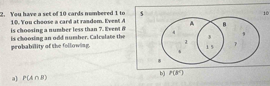 You have a set of 10 cards numbered 1 to s 10
10. You choose a card at random. Event A
A B
is choosing a number less than 7. Event B
4
is choosing an odd number. Calculate the 3 9
2 
probability of the following.
1 5 7
6
8
b) P(B^c)
a) P(A∩ B)