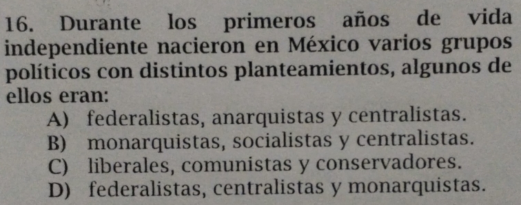 Durante los primeros años de vida
independiente nacieron en México varios grupos
políticos con distintos planteamientos, algunos de
ellos eran:
A) federalistas, anarquistas y centralistas.
B) monarquistas, socialistas y centralistas.
C) liberales, comunistas y conservadores.
D) federalistas, centralistas y monarquistas.