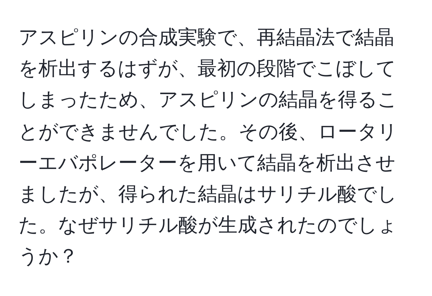 アスピリンの合成実験で、再結晶法で結晶を析出するはずが、最初の段階でこぼしてしまったため、アスピリンの結晶を得ることができませんでした。その後、ロータリーエバポレーターを用いて結晶を析出させましたが、得られた結晶はサリチル酸でした。なぜサリチル酸が生成されたのでしょうか？