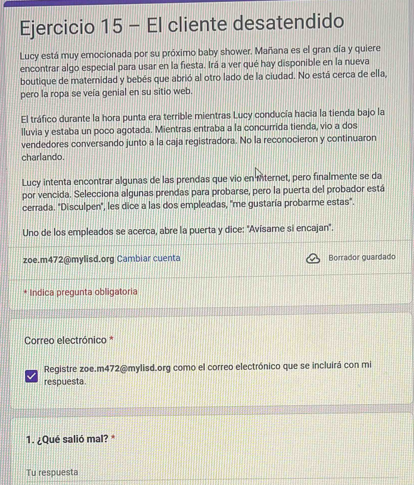 El cliente desatendido 
Lucy está muy emocionada por su próximo baby shower. Mañana es el gran día y quiere 
encontrar algo especial para usar en la fiesta. Irá a ver qué hay disponible en la nueva 
boutique de maternidad y bebés que abrió al otro lado de la ciudad. No está cerca de ella, 
pero la ropa se veía genial en su sitio web. 
El tráfico durante la hora punta era terrible mientras Lucy conducía hacia la tienda bajo la 
lluvia y estaba un poco agotada. Mientras entraba a la concurrida tienda, vio a dos 
vendedores conversando junto a la caja registradora. No la reconocieron y continuaron 
charlando. 
Lucy intenta encontrar algunas de las prendas que vio en Mternet, pero finalmente se da 
por vencida. Selecciona algunas prendas para probarse, pero la puerta del probador está 
cerrada. "Disculpen', les dice a las dos empleadas, "me gustaría probarme estas". 
Uno de los empleados se acerca, abre la puerta y dice: 'Avísame si encajan'. 
zoe.m472@mylisd.org Cambiar cuenta Borrador guardado 
* Indica pregunta obligatoria 
Correo electrónico * 
Registre zoe.m472@mylisd.org como el correo electrónico que se incluirá con mi 
respuesta. 
1. ¿Qué salió mal? * 
Tu respuesta