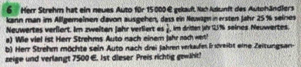 Her Strehm hat ein neues Auto für 15000€ gekauft, Nach Askunft des Autohändlers 
kann man im Allgemeinen davon ausgehen, dass ein Neuwagm in ersten Jahr 25% seines 
Neuwertes verfiert. Im zweiten jahr verliert es  1/6  , im dritten Jhr 2% seines Neuwertes. 
a) Wie viel ist Herr Strehms Auto nach einer Jahr noch wert! 
b) Herr Strehm möchte sein Auto nach drei Jahren verkaufen. Er söweibt eine Zeitungsan- 
zeige und verlangt 7500 €. 1st dieser Preis richtig gewählt?