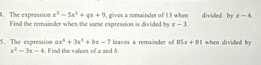 The expression x^3-5x^2+qx+9 , gives a remainder of 13 when divided by x-4. 
Find the remainder when the same expression is divided by x-3. 
5. The expression ax^4+3x^3+bx-7 leaves a remainder of 85x+81 when divided by
x^2-3x-4. Find the values of a and b.