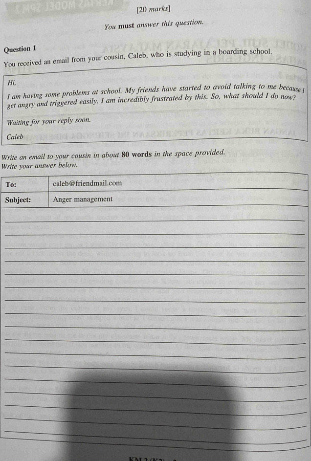 You must answer this question. 
Question 1 
You received an email from your cousin, Caleb, who is studying in a boarding school. 
Hi, 
I am having some problems at school. My friends have started to avoid talking to me because 
get angry and triggered easily. I am incredibly frustrated by this. So, what should I do now? 
Waiting for your reply soon. 
Caleb 
Write an email to your cousin in about 80 words in the space provided. 
Write your answer below. 
To: caleb@friendmail.com 
Subject: Anger management 
_ 
_ 
_ 
_ 
_ 
_ 
_ 
_ 
_ 
_ 
_ 
_ 
_ 
_ 
_ 
_ 
_