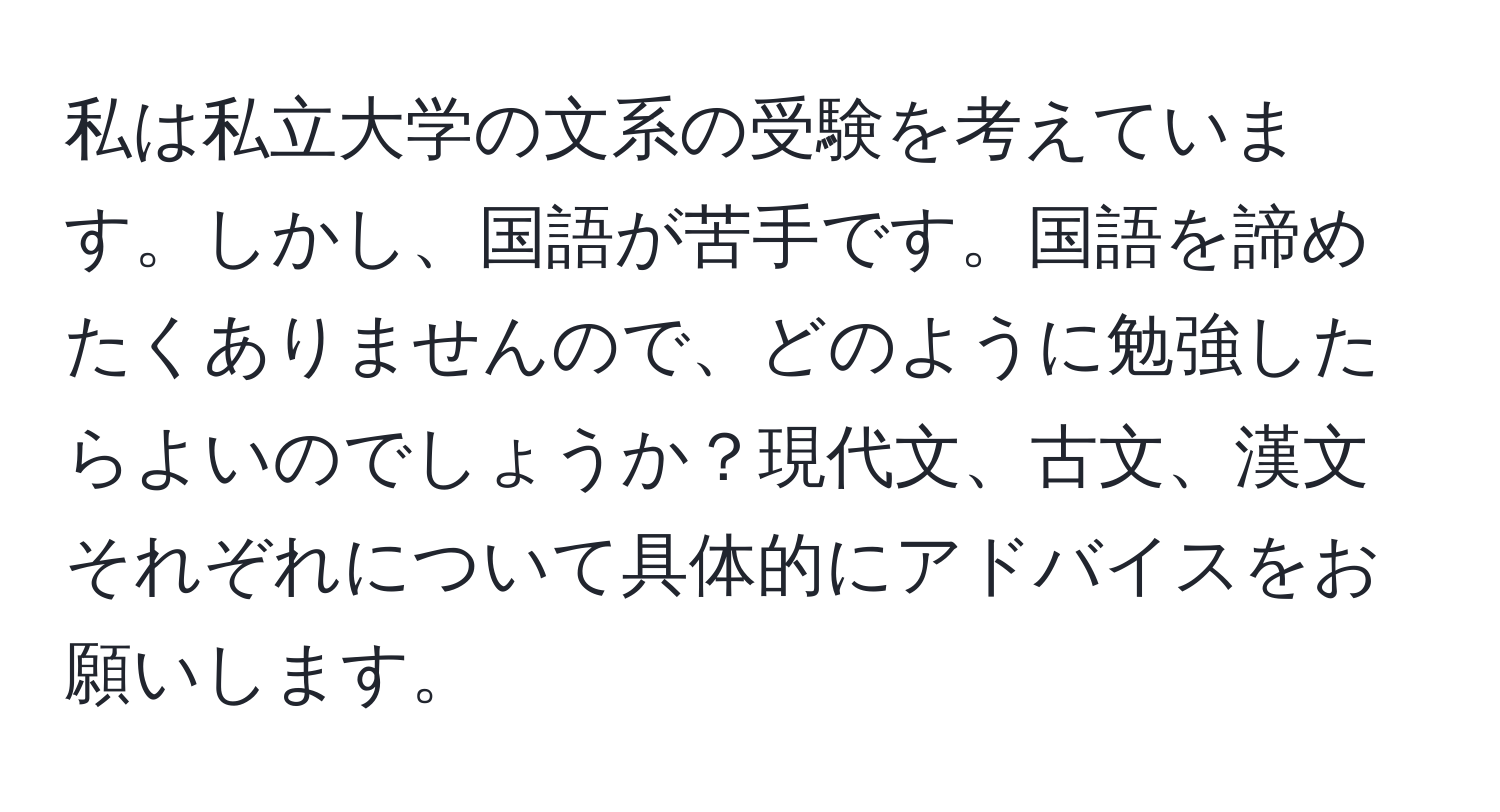 私は私立大学の文系の受験を考えています。しかし、国語が苦手です。国語を諦めたくありませんので、どのように勉強したらよいのでしょうか？現代文、古文、漢文それぞれについて具体的にアドバイスをお願いします。