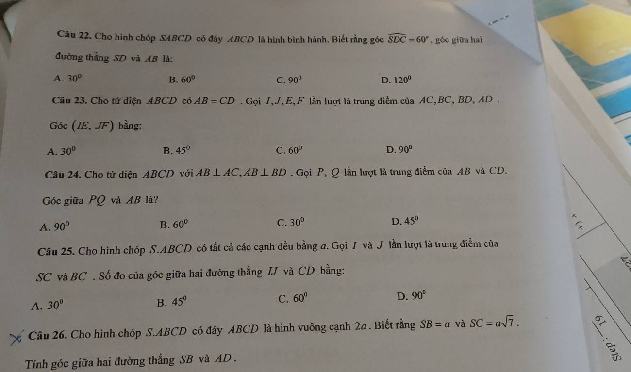 Cho hình chóp SABCD có đáy ABCD là hình bình hành. Biết rằng góc widehat SDC=60° , góc giữa hai
đường thẳng SD và AB là:
A. 30° B. 60° C. 90° D. 120°
Câu 23. Cho tứ điện ABCD có AB=CD. Gọi I, J, E, F lần lượt là trung điểm của AC, BC, BD, AD.
Góc (IE,JF) bằng:
A. 30° B. 45° C. 60° D. 90°
Câu 24. Cho tứ diện ABCD với AB⊥ AC, AB⊥ BD. Gọi P, Q lần lượt là trung điểm của AB và CD.
Góc giữa PQ và AB là?
D.
A. 90° B. 60° C. 30° 45°
Câu 25. Cho hình chóp S. ABCD có tất cả các cạnh đều bằng a. Gọi I và J lần lượt là trung điểm của
SC và BC. Số đo của góc giữa hai đường thẳng IJ và CD bằng:
D.
A. 30° B. 45° C. 60° 90°
Câu 26. Cho hình chóp S. ABCD có đáy ABCD là hình vuông cạnh 2a. Biết rằng SB=a và SC=asqrt(7). 
Tính góc giữa hai đường thẳng SB và AD.
5