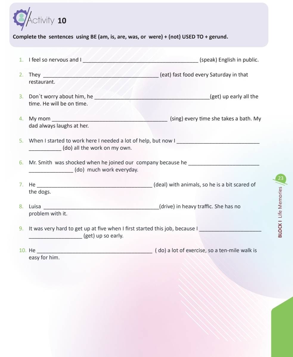 CActivity 10 
Complete the sentences using BE (am, is, are, was, or were) + (not) USED TO + gerund. 
1. I feel so nervous and I _(speak) English in public. 
2. They _(eat) fast food every Saturday in that 
restaurant. 
3. Don’t worry about him, he _(get) up early all the 
time. He will be on time. 
4. My mom _(sing) every time she takes a bath. My 
dad always laughs at her. 
5. When I started to work here I needed a lot of help, but now I_ 
_(do) all the work on my own. 
6. Mr. Smith was shocked when he joined our company because he_ 
_(do) much work everyday. 
23 
7. He_ (deal) with animals, so he is a bit scared of 
the dogs. 
8. Luisa _(drive) in heavy traffic. She has no 
problem with it. 
9. It was very hard to get up at five when I first started this job, because I_ 
_(get) up so early. 
10. He_ ( do) a lot of exercise, so a ten-mile walk is 
easy for him.