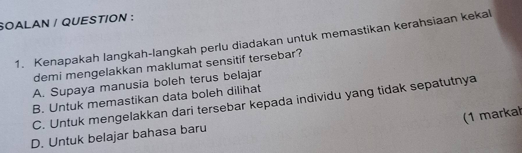 SOALAN / QUESTION :
1. Kenapakah langkah-langkah perlu diadakan untuk memastikan kerahsiaan kekal
demi mengelakkan maklumat sensitif tersebar?
A. Supaya manusia boleh terus belajar
B. Untuk memastikan data boleh dilihat
C. Untuk mengelakkan dari tersebar kepada individu yang tidak sepatutnya
(1 markał
D. Untuk belajar bahasa baru