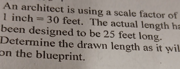 An architect is using a scale factor of 
l in ch =30 feet. The actual length ha 
been designed to be 25 feet long. 
Determine the drawn length as it wil 
on the blueprint.