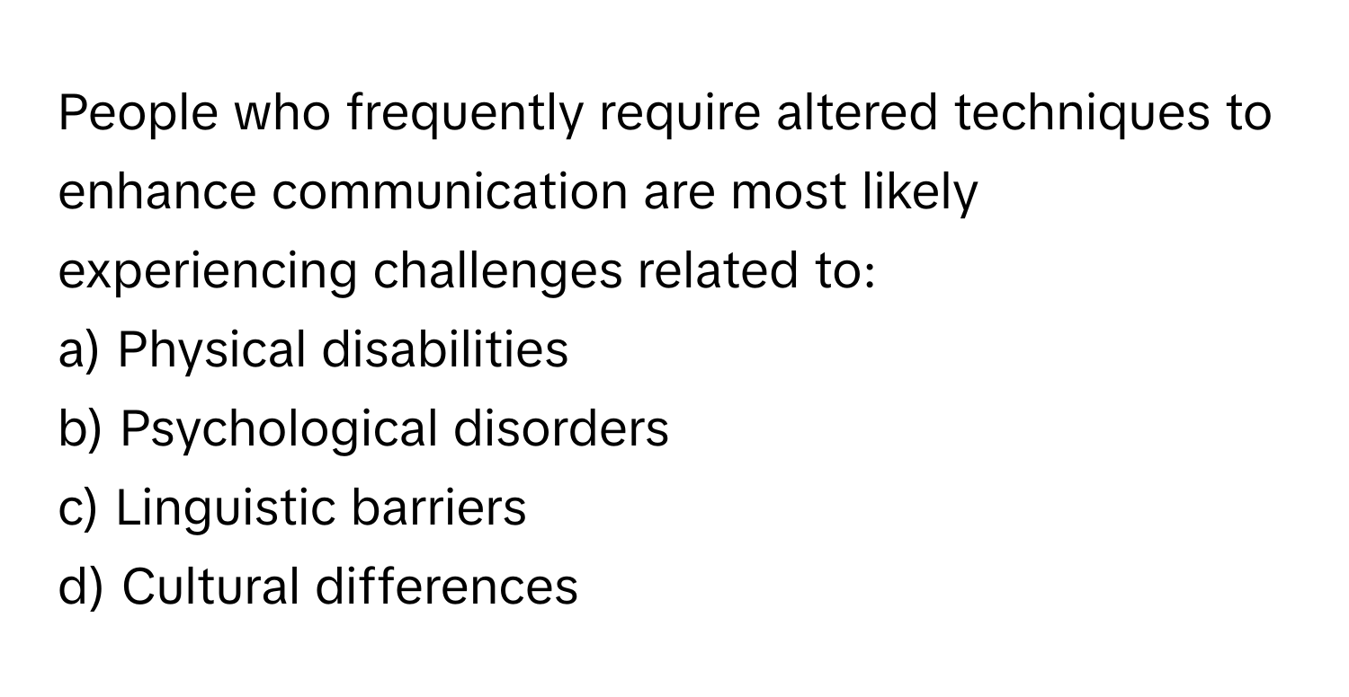 People who frequently require altered techniques to enhance communication are most likely experiencing challenges related to:

a) Physical disabilities 
b) Psychological disorders 
c) Linguistic barriers 
d) Cultural differences