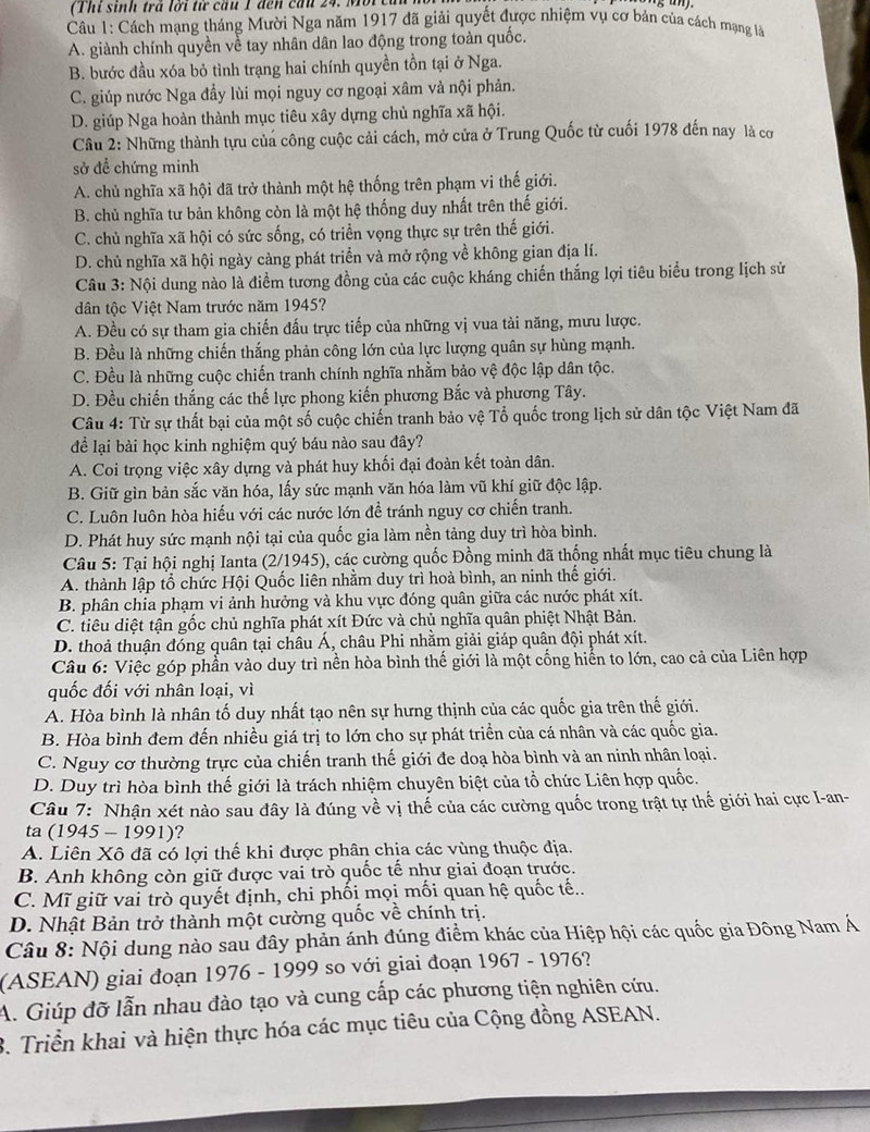 (Thi sinh trả lời tử cầu 1 đến cầu 24. More
Câu 1: Cách mạng tháng Mười Nga năm 1917 đã giải quyết được nhiệm vụ cơ bản của cách mạng là
A. giành chính quyền về tay nhân dân lao động trong toàn quốc.
B. bước đầu xóa bỏ tình trạng hai chính quyền tồn tại ở Nga.
C. giúp nước Nga đầy lùi mọi nguy cơ ngoại xâm và nội phản.
D. giúp Nga hoàn thành mục tiêu xây dựng chủ nghĩa xã hội.
Cầu 2: Những thành tựu của công cuộc cải cách, mở cửa ở Trung Quốc từ cuối 1978 đến nay là cơ
sở để chứng minh
A. chủ nghĩa xã hội đã trở thành một hệ thống trên phạm vi thế giới.
B. chủ nghĩa tư bản không còn là một hệ thống duy nhất trên thế giới.
C. chủ nghĩa xã hội có sức sống, có triển vọng thực sự trên thế giới.
D. chủ nghĩa xã hội ngày càng phát triển và mở rộng về không gian địa lí.
Câu 3: Nội dung nào là điểm tương đồng của các cuộc kháng chiến thắng lợi tiêu biểu trong lịch sử
dân tộc Việt Nam trước năm 1945?
A. Đều có sự tham gia chiến đấu trực tiếp của những vị vua tài năng, mưu lược.
B. Đều là những chiến thắng phản công lớn của lực lượng quân sự hùng mạnh.
C. Đều là những cuộc chiến tranh chính nghĩa nhằm bảo vệ độc lập dân tộc.
D. Đều chiến thắng các thế lực phong kiến phương Bắc và phương Tây.
Câu 4: Từ sự thất bại của một số cuộc chiến tranh bảo vệ Tổ quốc trong lịch sử dân tộc Việt Nam đã
để lại bài học kinh nghiệm quý báu nào sau đây?
A. Coi trọng việc xây dựng và phát huy khối đại đoàn kết toàn dân.
B. Giữ gìn bản sắc văn hóa, lấy sức mạnh văn hóa làm vũ khí giữ độc lập.
C. Luôn luôn hòa hiếu với các nước lớn để tránh nguy cơ chiến tranh.
D. Phát huy sức mạnh nội tại của quốc gia làm nền tảng duy trì hòa bình.
Câu 5: Tại hội nghị Ianta (2/1945), các cường quốc Đồng minh đã thống nhất mục tiêu chung là
A. thành lập tổ chức Hội Quốc liên nhằm duy trì hoà bình, an ninh thế giới.
B. phân chỉa phạm vi ảnh hưởng và khu vực đóng quân giữa các nước phát xít.
C. tiêu diệt tận gốc chủ nghĩa phát xít Đức và chủ nghĩa quân phiệt Nhật Bản.
D. thoả thuận đóng quân tại châu Á, châu Phi nhằm giải giáp quân đội phát xít.
Câu 6: Việc góp phần vào duy trì nền hòa bình thế giới là một cống hiển to lớn, cao cả của Liên hợp
quốc đối với nhân loại, vì
A. Hòa bình là nhân tố duy nhất tạo nên sự hưng thịnh của các quốc gia trên thế giới.
B. Hòa bình đem đến nhiều giá trị to lớn cho sự phát triển của cá nhân và các quốc gia.
C. Nguy cơ thường trực của chiến tranh thế giới đe doạ hòa bình và an ninh nhân loại.
D. Duy trì hòa bình thế giới là trách nhiệm chuyên biệt của tổ chức Liên hợp quốc.
Câu 7: Nhận xét nào sau đây là đúng về vị thế của các cường quốc trong trật tự thế giới hai cực I-an-
ta (1945 - 1991)?
A. Liên Xô đã có lợi thế khi được phân chịa các vùng thuộc địa.
B. Anh không còn giữ được vai trò quốc tế như giai đoạn trước.
C. Mĩ giữ vai trò quyết định, chi phối mọi mối quan hệ quốc tế..
D. Nhật Bản trở thành một cường quốc về chính trị.
Câu 8: Nội dung nào sau đây phản ánh đúng điểm khác của Hiệp hội các quốc gia Đông Nam Á
(ASEAN) giai đoạn 1976 - 1999 so với giai đoạn 1967 - 1976?
A. Giúp đỡ lẫn nhau đào tạo và cung cấp các phương tiện nghiên cứu.
3. Triển khai và hiện thực hóa các mục tiêu của Cộng đồng ASEAN.