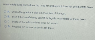 A revocable living trust allows the need for probate but does not avoid estate taxes:
A. uniess the grantor is also a beneficiary of the trust.
B. even if the beneficiaries cannot be legally responsible for these faxes
C. because the individual still owns the assets.
D. because the trustee must still pay these