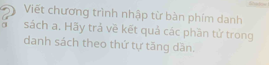 Shadow 
Viết chương trình nhập từ bàn phím danh 
sách a. Hãy trả về kết quả các phần tử trong 
danh sách theo thứ tự tăng dần.