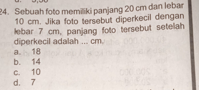 Sebuah foto memiliki panjang 20 cm dan lebar
10 cm. Jika foto tersebut diperkecil dengan
lebar 7 cm, panjang foto tersebut setelah
diperkecil adalah ... cm.
a. 18
b. 14
c. 10
d. 7