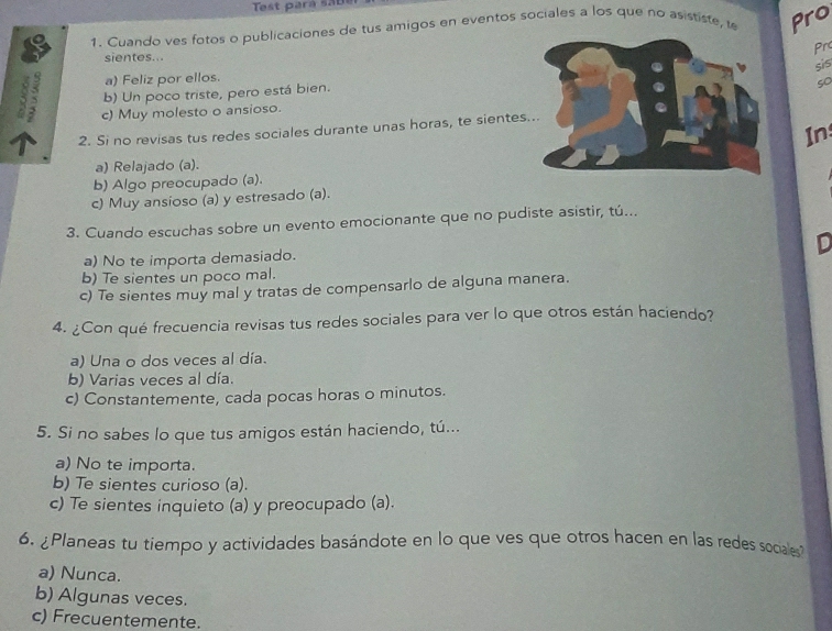 Cuando ves fotos o publicaciones de tus amigos en eventos sociales a los que no asististe, e Pro
prc
sientes...
3 : b) Un poco triste, pero está bien.sis
a) Feliz por ellos.
c) Muy molesto o ansioso.so
2. Si no revisas tus redes sociales durante unas horas, te siente
In
a) Relajado (a).
b) Algo preocupado (a).
c) Muy ansioso (a) y estresado (a).
3. Cuando escuchas sobre un evento emocionante que no pudiste asistir, tú...
D
a) No te importa demasiado.
b) Te sientes un poco mal.
c) Te sientes muy mal y tratas de compensarlo de alguna manera.
4. ¿Con qué frecuencia revisas tus redes sociales para ver lo que otros están haciendo?
a) Una o dos veces al día.
b) Varias veces al día.
c) Constantemente, cada pocas horas o minutos.
5. Si no sabes lo que tus amigos están haciendo, tú...
a) No te importa.
b) Te sientes curioso (a).
c) Te sientes inquieto (a) y preocupado (a).
6. ¿Planeas tu tiempo y actividades basándote en lo que ves que otros hacen en las redes socales
a) Nunca.
b) Algunas veces.
c) Frecuentemente.