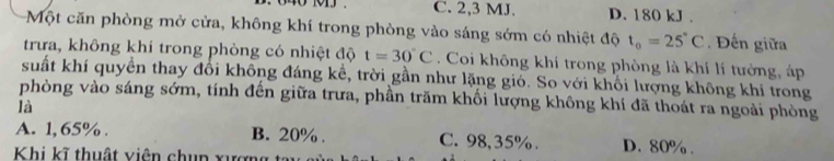 C. 2, 3 MJ. D. 180 kJ.
Một căn phòng mở cửa, không khí trong phòng vào sáng sớm có nhiệt độ t_0=25°C. Đến giữa
trưa, không khí trong phòng có nhiệt độ t=30°C. Coi không khí trong phòng là khí lí tưởng, áp
suất khí quyền thay đổi không đáng kể, trời gần như lặng gió. So với khối lượng không khi trong
phòng vào sáng sớm, tính đến giữa trưa, phần trăm khối lượng không khí đã thoát ra ngoài phòng
là
A. 1, 65%. B. 20%. C. 98,35%. D. 80%.
Khi kĩ thuật viên chup xượn