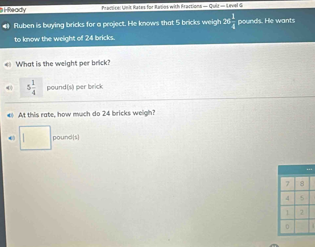 i-Ready Practice: Unit Rates for Ratios with Fractions — Quiz — Level G 
Ruben is buying bricks for a project. He knows that 5 bricks weigh 26 1/4  pounds. He wants 
to know the weight of 24 bricks. 
What is the weight per brick?
5 1/4  pound(s) per brick 
At this rate, how much do 24 bricks weigh? 
() ^ pound (s)