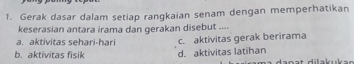 Gerak dasar dalam setiap rangkaian senam dengan memperhatikan
keserasian antara irama dan gerakan disebut ....
a. aktivitas sehari-hari c. aktivitas gerak berirama
b. aktivitas fisik
d. aktivitas latihan
dan a t dilakukan