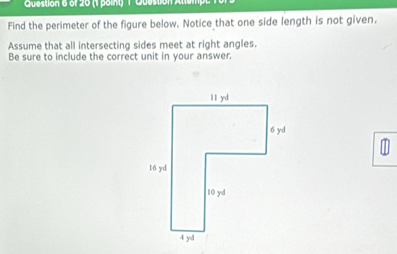 Question Attempt 16 
Find the perimeter of the figure below. Notice that one side length is not given, 
Assume that all intersecting sides meet at right angles. 
Be sure to include the correct unit in your answer.