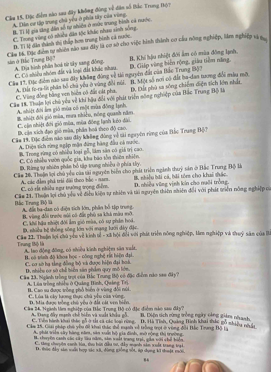 Đặc điểm nào sau đây không đúng về dân số Bắc Trung Bộ?
A. Dân cư tập trung chủ yếu ở phía tây của vùng.
B. Tỉ lệ gia tăng dân số tự nhiên ở mức trung bình cả nước.
C. Trong vùng có nhiều dân tộc khác nhau sinh sống.
D. Tỉ lệ dân thành thị thắp hơn trung bình cả nước.
Câu 16. Đặc điểm tự nhiên nào sau đây là cơ sở cho việc hình thành cơ cấu nông nghiệp, lâm nghiệp và thuý
A. Địa hình phân hoá từ tây sang đông. B. Khí hậu nhiệt đới ẩm có mùa đông lạnh.
sản ở Bắc Trung Bộ?
C. Có nhiều nhóm đất và loại đất khác nhau. D. Giáp vùng biển rộng, giàu tiềm năng.
Câu 17. Đặc điểm nào sau đây không đúng về tài nguyên đất của Bắc Trung Bộ?
A. Đất fe-ra-lit phân bố chủ yếu ở vùng đồi núi. B. Một số nơi có đất ba-dan tương đối màu mỡ.
C. Vùng đồng bằng ven biển có đất cát pha. D. Đất phù sa sông chiếm diện tích lớn nhất.
Câu 18. Thuận lợi chủ yếu về khí hậu đối với phát triển nông nghiệp của Bắc Trung Bộ là
A. nhiệt đới ẩm gió mùa có một mùa đông lạnh.
B. nhiệt đới gió mùa, mưa nhiều, nóng quanh năm.
C. cận nhiệt đới gió mùa, mùa đông lạnh kéo dài.
D. cận xích đạo gió mùa, phân hoá theo độ cao.
Câu 19. Đặc điểm nào sau dây không đúng về tài nguyên rừng của Bắc Trung Bộ?
A. Diện tích rừng ngập mặn đứng hàng đầu cả nước.
B. Trong rừng có nhiều loại gỗ, lâm sản có giá trị cao.
C. Có nhiều vườn quốc gia, khu bảo tồn thiên nhiên.
D. Rừng tự nhiên phân bố tập trung nhiều ở phía tây.
Câu 20. Thuận lợi chủ yếu của tài nguyên biển cho phát triển ngành thuỷ sản ở Bắc Trung Bộ là
A. các đầm phá trải dài theo bắc - nam. B. nhiều bãi cá, bãi tôm cho khai thác.
C. có rất nhiều ngư trường trọng điểm. D. nhiều vũng vịnh kín cho nuôi trồng.
Câu 21. Thuận lợi chủ yếu về điều kiện tự nhiên và tài nguyên thiên nhiên đối với phát triển nông nghiệp củ
Bắc Trung Bộ là
A. đất ba-dan có diện tích lớn, phân bố tập trung.
B. vùng đồi trước núi có đất phù sa khá màu mỡ.
C. khí hậu nhiệt đới ẩm gió mùa, có sự phân hoá.
D. nhiều hệ thống sông lớn với mạng lưới dày đặc.
Câu 22. Thuận lợi chủ yểu về kinh tế - xã hội đối với phát triển nông nghiệp, lâm nghiệp và thuỷ sản của Bà
Trung Bộ là
A. lao động đông, có nhiều kinh nghiệm sản xuất.
B. có trình độ khoa học - công nghệ rất hiện đại.
C. cơ sở hạ tầng đồng bộ và được hiện đại hoá.
D. nhiều cơ sở chế biến sản phẩm quy mô lớn.
Câu 23. Ngành trồng trọt của Bắc Trung Bộ có đặc điểm nào sau đây?
A. Lúa trồng nhiều ở Quảng Bình, Quảng Trị.
B. Cao su được trồng phổ biến ở vùng đồi núi.
C. Lúa là cây lương thực chủ yếu của vùng.
D. Mía được trồng chủ yếu ở đất cát ven biển.
Câu 24. Ngành lâm nghiệp của Bắc Trung Bộ có đặc điểm nào sau đây?
A. Đang đầy mạnh chế biến và xuất khẩu gỗ.  B. Diện tích rừng trồng ngày càng giảm nhanh.
C. Tiến hành khai thác gỗ ở tất cả các loại rừng. 、  D. Hà Tĩnh, Quảng Bình khai thác gỗ nhiều nhất.
Câu 25. Giải pháp chủ yếu đề khai thác thế mạnh về trồng trọt ở vùng đồi Bắc Trung Bộ là
A phát triển cây hàng năm, sản xuất hộ gia đình, mở rộng thị trường.
B. chuyên canh các cây lâu năm, sản xuất trang trại, gắn với chế biển.
C. tăng chuyên canh lúa, thu hút đầu tư, đầy mạnh sản xuất trang trại.
D. thúc đầy sản xuất hợp tác xã, dùng giống tốt, áp dụng kĩ thuật mới.
84