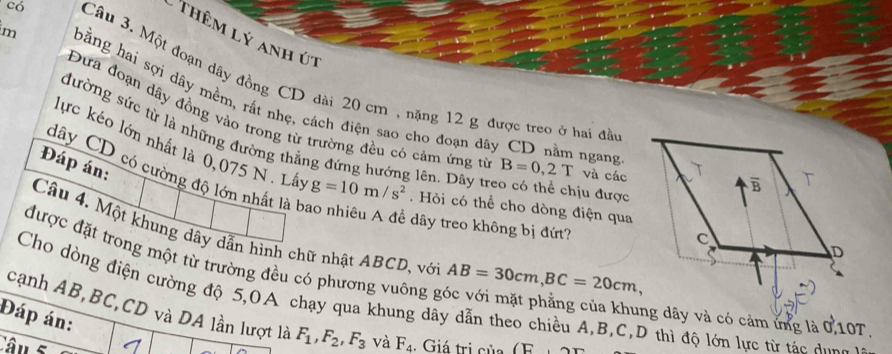 ThêM Lý Anh Ú' 
có Câu 3. Một đoạn dây đồng CD dài 20 cm , nặng 12 g được treo ở hai đà 
m hằng hai sợi dây mềm, rất nhẹ, cách điện sao cho đoạn dây CD nằm ngang 
Đưa đoạn dây đồng vào trong từ trường đều có cảm ứng tỉ B=0,2T và các 
đường sức từ là những đường thẳng đứng hướng lên. Dây treo có thể chịu được 
Đáp án: 
lực kéo lớn nhất là 0,075 N. Lấy g=10m/s^2. Hỏi có thể cho dòng điện qua 
dây CD có cường độ lớn nhất là bao nhiêu A để dây treo không bị đứ 
Câu 4. Một khung dây dẫn hình chữ nhật ABCD, vớ AB=30cm, BC=20cm, 
được đặt trong một từ trường đều có phương vuông ý 
Cho dòng điện cường độ 5,0A chạy qua khung dây dẫn theo chiều A, B, C,D thì độ lớn lực từ tác dựng 
Đáp án: 
cạnh AB, BC, CD và DA lần lượt là F_1, F_2, F_3 và F_4. Giá trị của ∠ F
ng dây và có cảm ứng là 0,10T. 
Câu 4