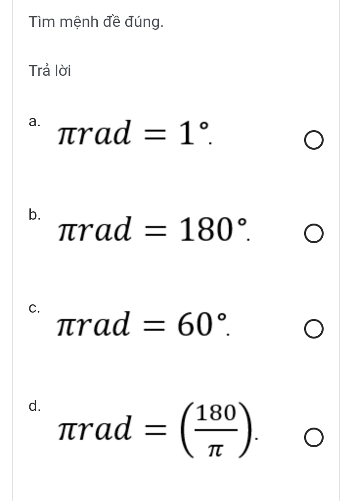 Tìm mệnh đề đúng. 
Trả lời 
a. π rad=1°. 
b. π rad=180°. 
C. π rad=60°. 
d. π rad=( 180/π  ).