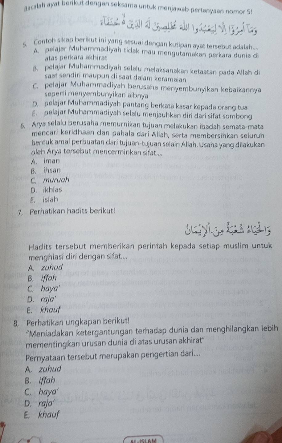 Bacalah ayat berikut dengan seksama untuk menjawab pertanyaan nomor 5!
d  d o d          e 
5. Contoh sikap berikut ini yang sesuai dengan kutipan ayat tersebut adalah....
A. pelajar Muhammadiyah tidak mau mengutamakan perkara dunia di
atas perkara akhirat
B. pelajar Muhammadiyah selalu melaksanakan ketaatan pada Allah di
saat sendiri maupun di saat dalam keramaian
C. pelajar Muhammadiyah berusaha menyembunyikan kebaikannya
seperti menyembunyikan aibnya
D. pelajar Muhammadiyah pantang berkata kasar kepada orang tua
E. pelajar Muhammadiyah selalu menjauhkan diri dari sifat sombong
6. Arya selalu berusaha memurnikan tujuan melakukan ibadah semata-mata
mencari keridhaan dan pahala dari Allah, serta membersihkan seluruh
bentuk amal perbuatan dari tujuan-tujuan selain Allah. Usaha yang dilakukan
oleh Arya tersebut mencerminkan sifat....
A. iman
B. ihsan
C. muruah
D. ikhlas
E. islah
7. Perhatikan hadits berikut!
Suiyi g L  nà 5
Hadits tersebut memberikan perintah kepada setiap muslim untuk
menghiasi diri dengan sifat....
A. zuhud
B. iffah
C. haya'
D. raja'
E. khauf
8. Perhatikan ungkapan berikut!
“Meniadakan ketergantungan terhadap dunia dan menghilangkan lebih
mementingkan urusan dunia di atas urusan akhirat“
Pernyataan tersebut merupakan pengertian dari....
A. zuhud
B. iffah
C. haya'
D. raja'
E. khauf
AL-ISLAM