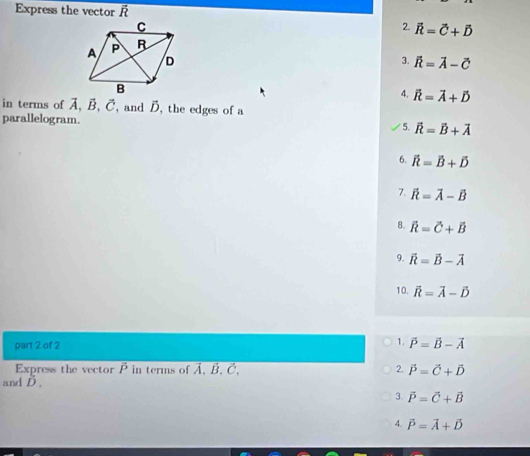 Express the vector overline R
2. vector R=vector C+vector D
3. vector k=vector A-vector C
4. vector R=vector A+vector D
in terms of vector A, vector B, vector C ,and D, the edges of a 
parallelogram. 
5. vector R=vector B+vector A
6. widehat R=vector B+widehat D
7. hat R=vector A-hat B
8. overline R=vector C+overline B
9. overline R=overline B-overline A
10. vector R=vector A-vector D
1. 
part 2 of 2 vector P=vector B-vector A
Express the vector P in terms of Ả. B, C, 2. vector P=vector C+vector D
and D , 
3. vector P=vector C+vector B
4. vector P=vector A+vector D