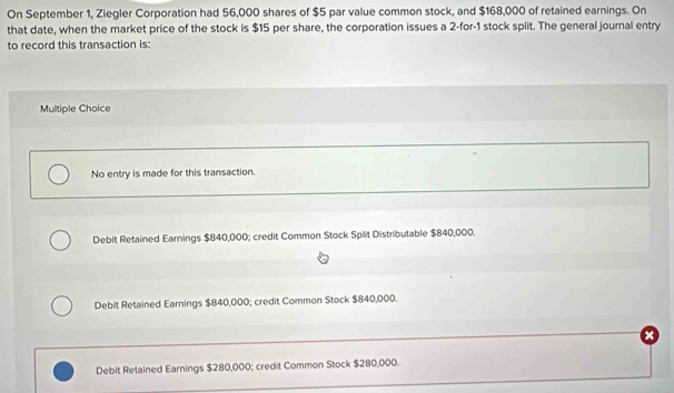 On September 1, Ziegler Corporation had 56,000 shares of $5 par value common stock, and $168,000 of retained earnings. On
that date, when the market price of the stock is $15 per share, the corporation issues a 2 -for- 1 stock split. The general journal entry
to record this transaction is:
Multiple Choice
No entry is made for this transaction.
Debit Retained Earnings $840,000; credit Common Stock Split Distributable $840,000.
Debit Retained Earnings $840,000; credit Common Stock $840,000.
Debit Retained Earnings $280,000; credit Common Stock $280,000.