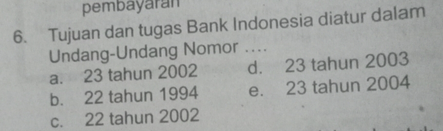 pembayaran
6. Tujuan dan tugas Bank Indonesia diatur dalam
Undang-Undang Nomor ....
a. 23 tahun 2002 d. 23 tahun 2003
b. 22 tahun 1994 e. 23 tahun 2004
c. 22 tahun 2002