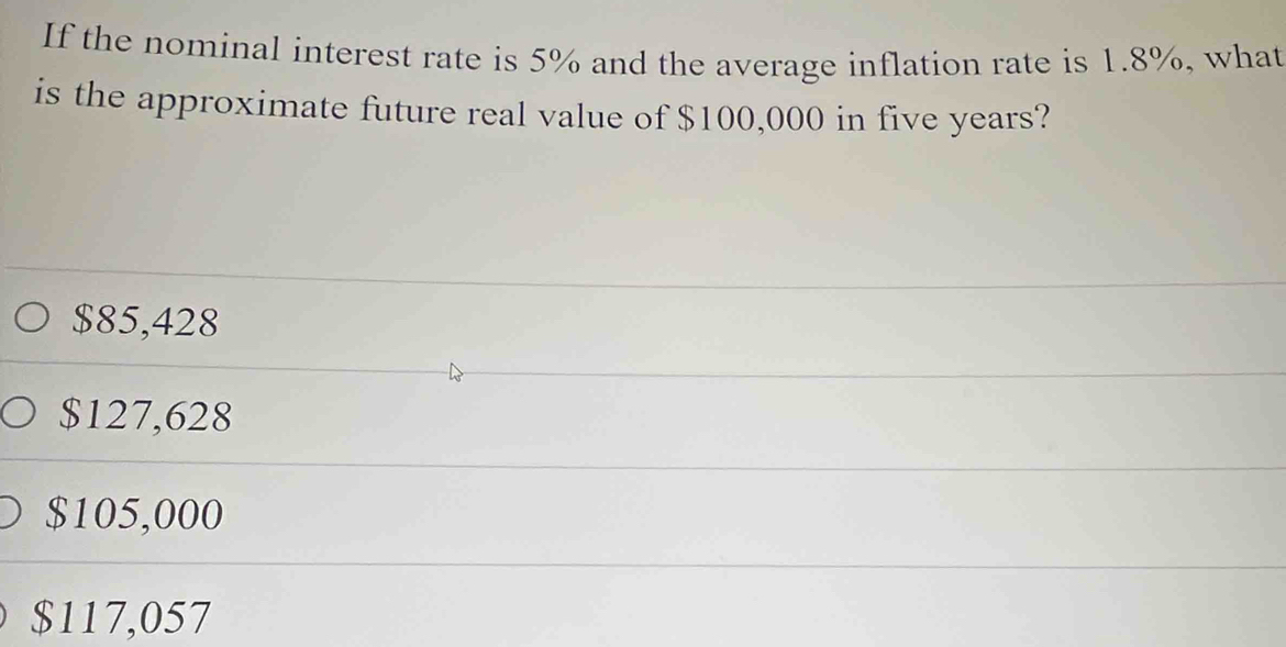 If the nominal interest rate is 5% and the average inflation rate is 1.8%, what
is the approximate future real value of $100,000 in five years?
$85,428
$127,628
$105,000
$117,057