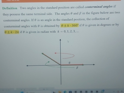 Definition Two angles in the standard position are called conterminal angles if 
they possess the same terminal side. The angles θ andβ in the figure below are two 
conterminal angles. If θ is an angle in the standard position, the collection of 
conterminal angles with θ is obtained by θ ± k· 360° if θ is given in degrees or by
θ ± k-2π if θ is given in radian with k=0,1,2,3,...