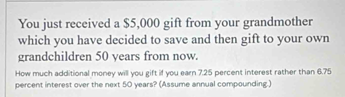 You just received a $5,000 gift from your grandmother 
which you have decided to save and then gift to your own 
grandchildren 50 years from now. 
How much additional money will you gift if you earn 7.25 percent interest rather than 6.75
percent interest over the next 50 years? (Assume annual compounding.)