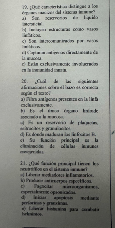 ¿Qué característica distingue a los
órganos macizos del sistema inmune?
a) Son reservorios de líquido
intersticial.
b) Incluyen estructuras como vasos
linfáticos.
c) Son intercomunicados por vasos
linfáticos.
d) Capturan antígenos directamente de
la mucosa.
e) Están exclusivamente involucrados
en la inmunidad innata.
20. ¿Cuál de las siguientes
afirmaciones sobre el bazo es correcta
según el texto?
a) Filtra antígenos presentes en la linfa
exclusivamente.
b) Es el único órgano linfoide
asociado a la mucosa.
c) Es un reservorio de plaquetas,
eritrocitos y granulocitos.
d) Es donde maduran los linfocitos B.
e) Su función principal es la
eliminación de células inmunes
envejecidas.
21. ¿Qué función principal tienen los
neutrófilos en el sistema inmune?
a) Liberar mediadores inflamatorios.
b) Producir anticuerpos específicos.
c) Fagocitar microorganismos,
especialmente opsonizados.
d) Iniciar apoptosis mediante
perforinas y granzimas.
e) Liberar histamína para combatir
helmintos.