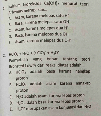 Kalsium hidroksida Ca(OH)_2 menurut teori
Arhenius merupakan...
A. Asam, karena melepas satu H^+
B. Basa, karena melepas satu OH
C. Asam, karena melepas dua H^+
D. Basa, karena melepas dua OH
E. Asam, karena melepas dua OH
2. HClO_3+H_2Orightarrow ClO_3^(-+H_3)O^+
Pernyataan yang benar tentang teori
Bronsted Lowry dari reaksi diatas adalah...
A. HCIO_3 adalah basa karena nangkap
proton
B. HCIO_3 adalah asam karena nangkap
proton
C. H_2O adalah asam karena lepas proton
D. H_2O adalah basa karena lepas proton
E. H_3O^+ merupakan asam konjugasi dari H_2O