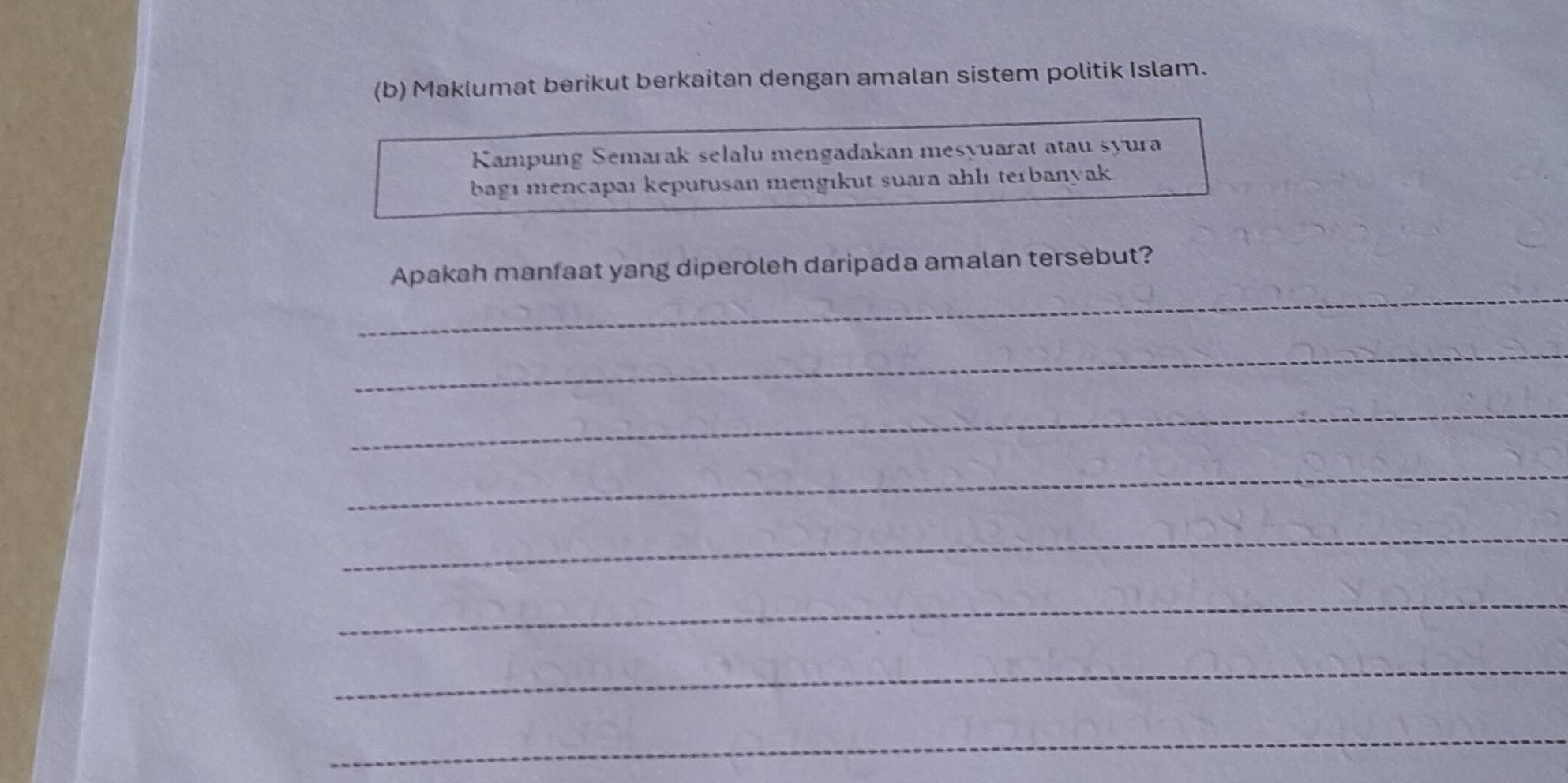 Maklumat berikut berkaitan dengan amalan sistem politik Islam. 
Kampung Semarak selalu mengadakan mesyuarat atau syura 
bagı mencapaı keputusan mengıkut suara ahlı terbanyak 
_ 
Apakah manfaat yang diperoleh daripada amalan tersebut? 
_ 
_ 
_ 
_ 
_ 
_ 
_