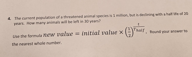 The current population of a threatened animal species is 1 million, but is declining with a half life of 20
years. How many animals will be left in 30 years? 
Use the formula new value = initial value * ( 1/2 )^ t/Thalf . Round your answer to 
the nearest whole number.