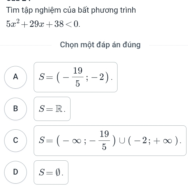 Tìm tập nghiệm của bất phương trình
5x^2+29x+38<0</tex>. 
Chọn một đáp án đúng
A S=(- 19/5 ;-2).
B S=R.
C S=(-∈fty ;- 19/5 )∪ (-2;+∈fty ).
D S=varnothing.