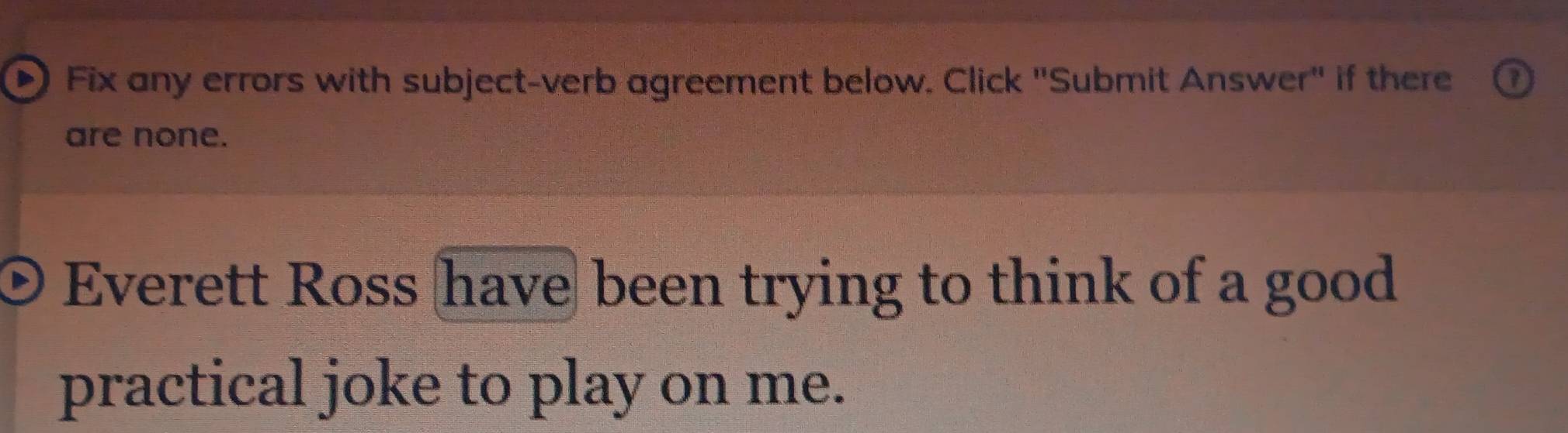 Fix any errors with subject-verb agreement below. Click "Submit Answer" if there 
are none. 
Everett Ross have been trying to think of a good 
practical joke to play on me.